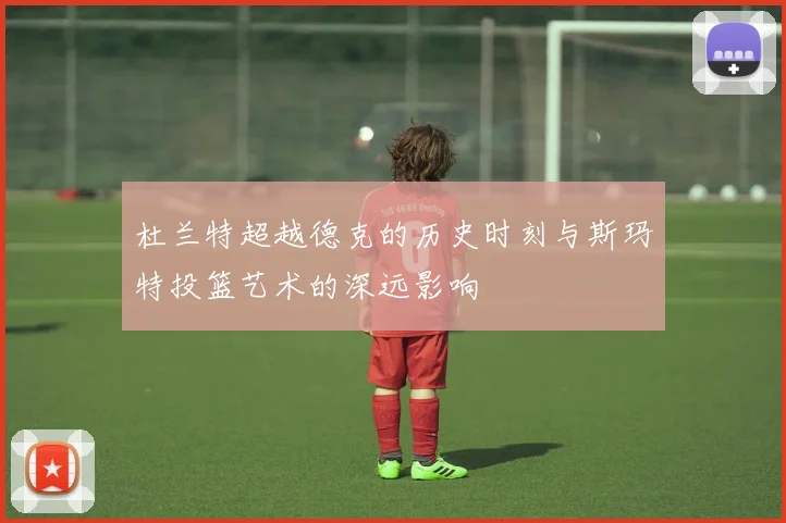杜兰特超越德克的历史时刻与斯玛特投篮艺术的深远影响