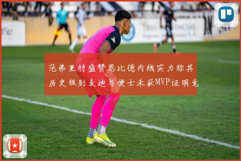 范弗里特盛赞恩比德内线实力称其历史级别麦迪与便士未获MVP证明竞争激烈
