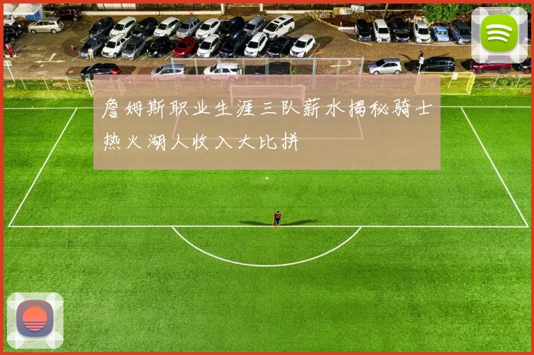 詹姆斯职业生涯三队薪水揭秘骑士热火湖人收入大比拼