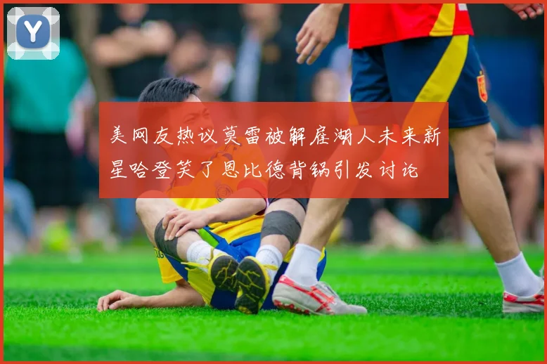 美网友热议莫雷被解雇湖人未来新星哈登笑了恩比德背锅引发讨论