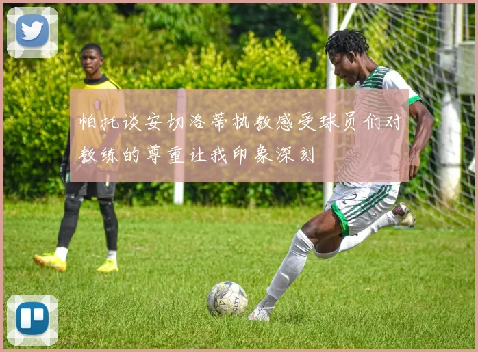 帕托谈安切洛蒂执教感受球员们对教练的尊重让我印象深刻
