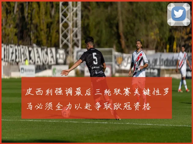 皮西利强调最后三轮联赛关键性罗马必须全力以赴争取欧冠资格