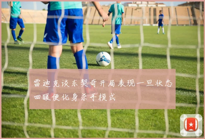 雷迪克谈东契奇开局表现一旦状态回暖便化身杀手模式