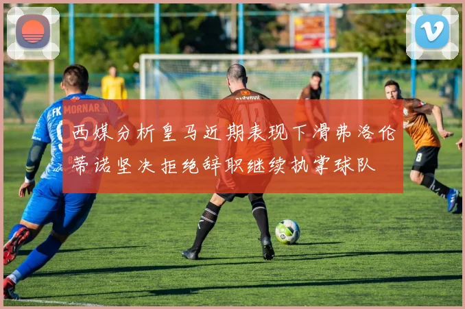 西媒分析皇马近期表现下滑弗洛伦蒂诺坚决拒绝辞职继续执掌球队