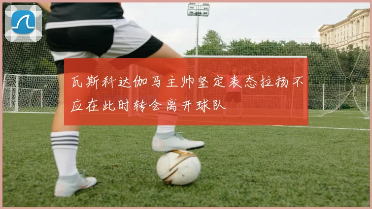 瓦斯科达伽马主帅坚定表态拉扬不应在此时转会离开球队