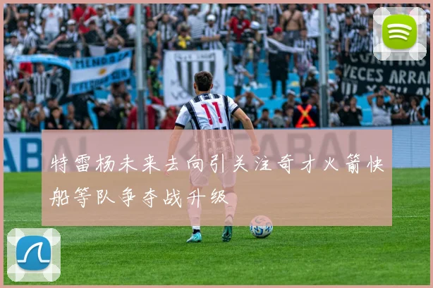 特雷杨未来去向引关注奇才火箭快船等队争夺战升级