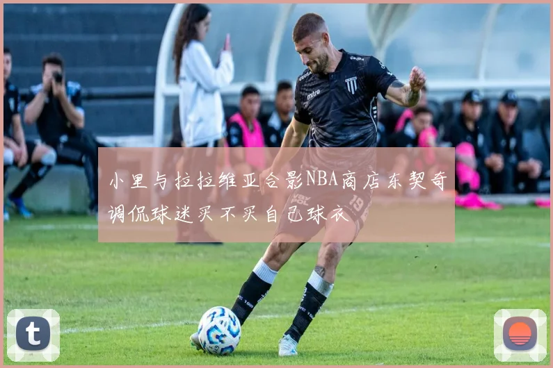 小里与拉拉维亚合影NBA商店东契奇调侃球迷买不买自己球衣