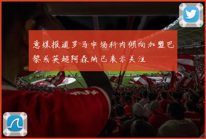意媒报道罗马中场科内倾向加盟巴黎或英超阿森纳已表示关注