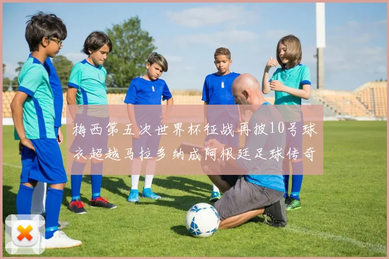 梅西第五次世界杯征战再披10号球衣超越马拉多纳成阿根廷足球传奇