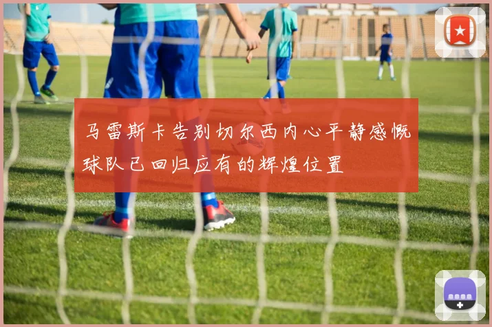 马雷斯卡告别切尔西内心平静感慨球队已回归应有的辉煌位置