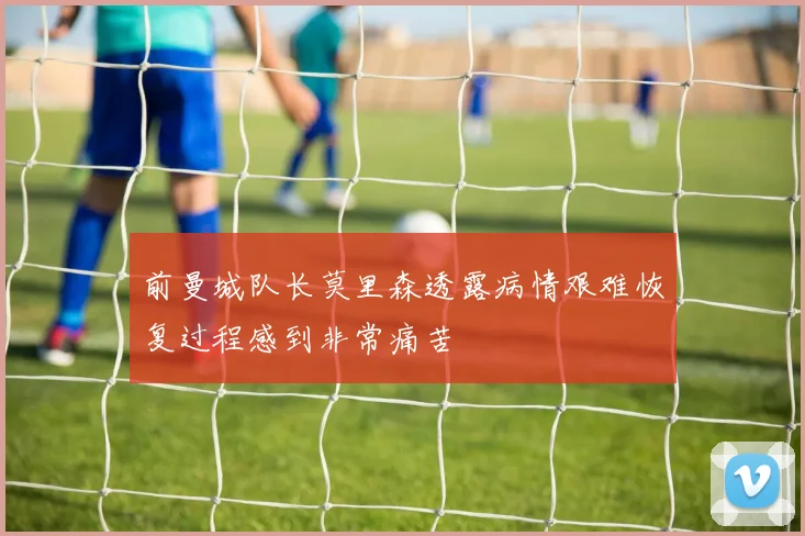 前曼城队长莫里森透露病情艰难恢复过程感到非常痛苦