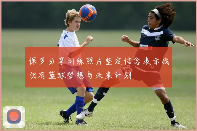 保罗分享训练照片坚定信念表示我仍有篮球梦想与未来计划