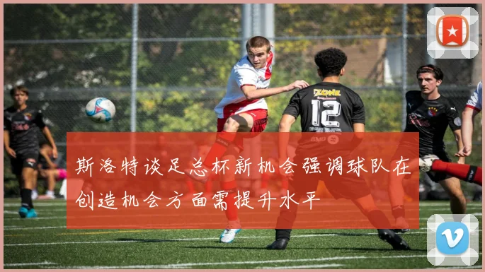 斯洛特谈足总杯新机会强调球队在创造机会方面需提升水平
