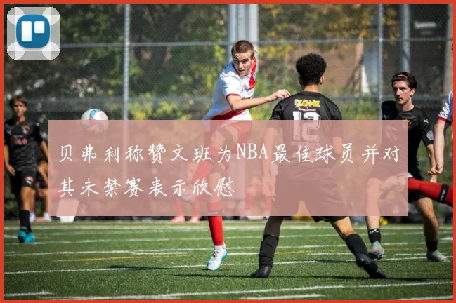 贝弗利称赞文班为NBA最佳球员并对其未禁赛表示欣慰