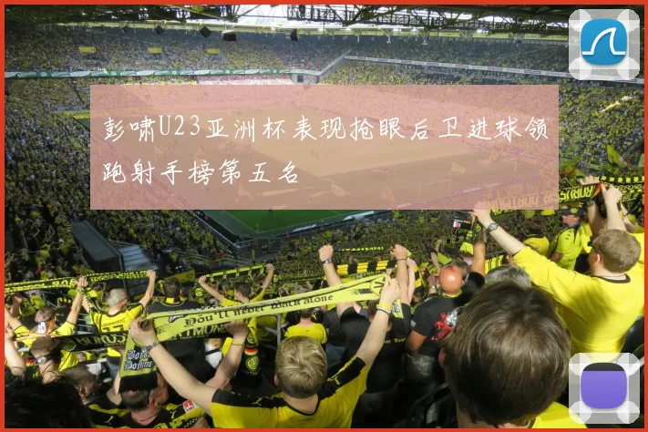 彭啸U23亚洲杯表现抢眼后卫进球领跑射手榜第五名