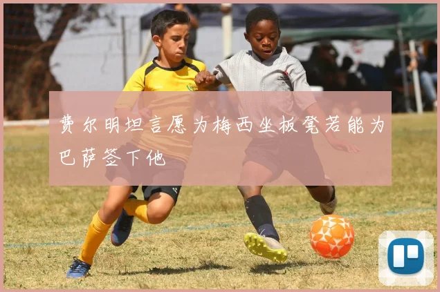 费尔明坦言愿为梅西坐板凳若能为巴萨签下他
