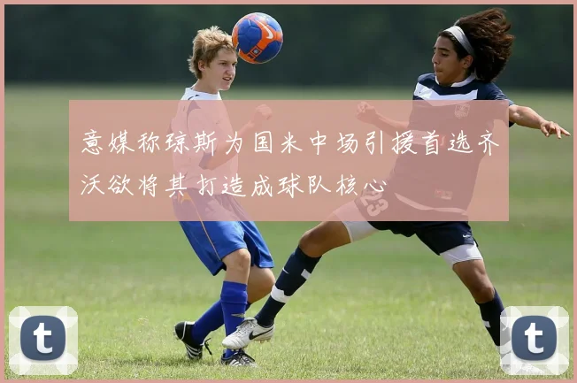 意媒称琼斯为国米中场引援首选齐沃欲将其打造成球队核心