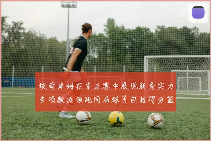 埃奇库姆在季后赛中展现新秀实力多项数据领跑同届球员包括得分篮板助攻抢断三分
