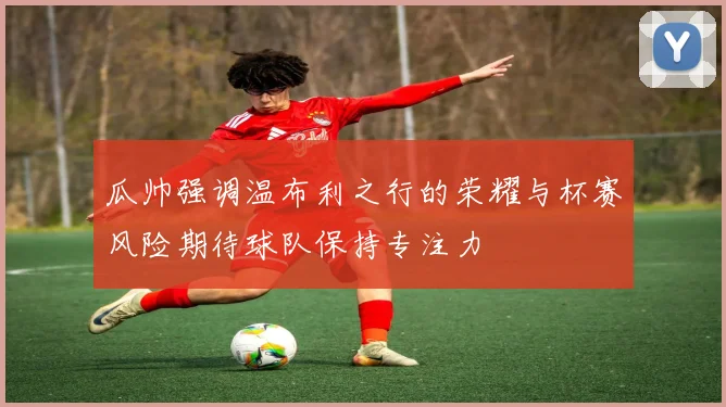 瓜帅强调温布利之行的荣耀与杯赛风险期待球队保持专注力