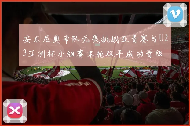 安东尼奥率队无畏挑战亚青赛与U23亚洲杯小组赛末轮双平成功晋级
