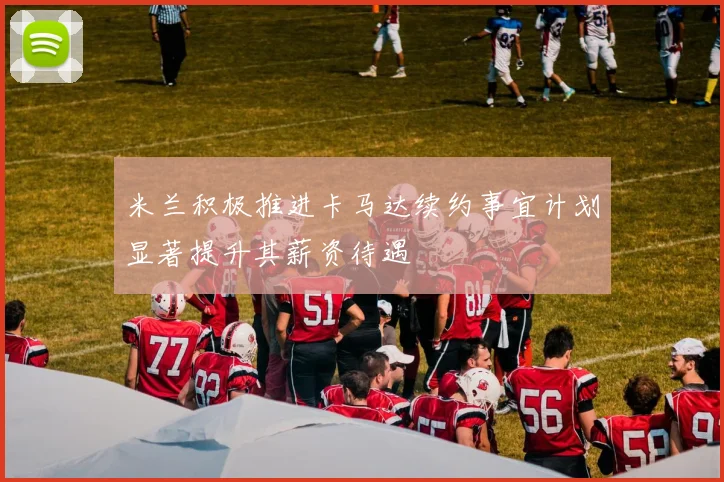 米兰积极推进卡马达续约事宜计划显著提升其薪资待遇