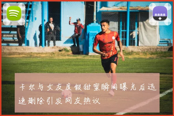 卡尔与女友度假甜蜜瞬间曝光后迅速删除引发网友热议