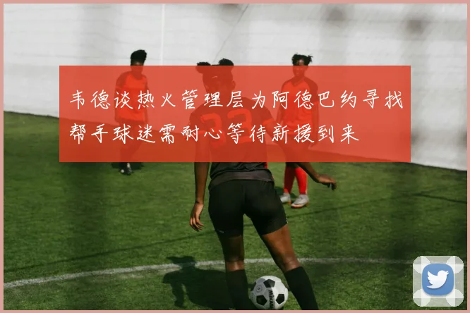 韦德谈热火管理层为阿德巴约寻找帮手球迷需耐心等待新援到来